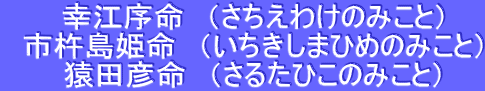 　幸江序命　（さちえわけのみこと） 　市杵島姫命　（いちきしまひめのみこと） 　猿田彦命　（さるたひこのみこと）